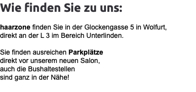 Wie finden Sie zu uns: haarzone finden Sie in der Glockengasse 5 in Wolfurt, direkt an der L 3 im Bereich Unterlinden. Sie finden ausreichen Parkplätze direkt vor unserem neuen Salon, auch die Bushaltestellen sind ganz in der Nähe!